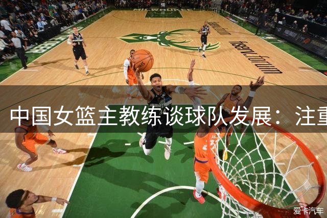 中国女篮主教练谈球队发展：注重大赛历练与实力提升