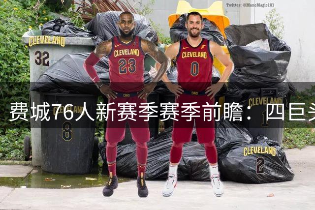 费城76人新赛季赛季前瞻：四巨头集结，天赋与隐患并存